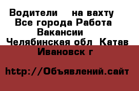 Водители BC на вахту. - Все города Работа » Вакансии   . Челябинская обл.,Катав-Ивановск г.